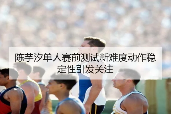陈芋汐单人赛前测试新难度动作稳定性引发关注